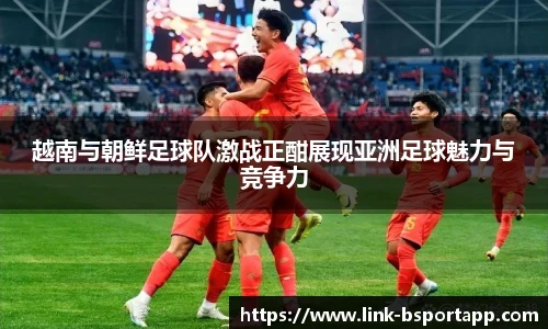 越南与朝鲜足球队激战正酣展现亚洲足球魅力与竞争力